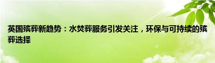 英国殡葬新趋势:水焚葬服务引发关注,环保与可持续的殡葬选择