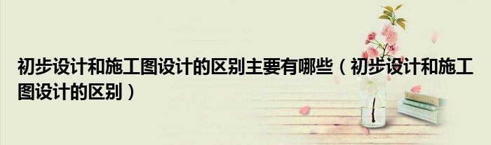 初步设计和施工图设计的区别主要有哪些(初步设计和施工图设计的区别)