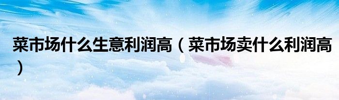 菜市场什么生意利润高(菜市场卖什么利润高)