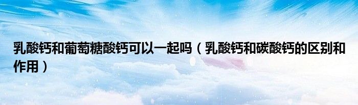 乳酸钙和葡萄糖酸钙可以一起吗(乳酸钙和碳酸钙的区别和作用)