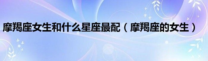 摩羯座女生和什么星座最配(摩羯座的女生)