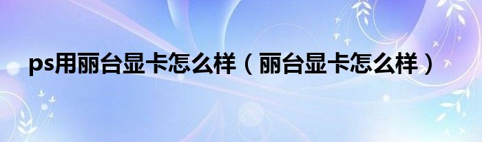 ps用丽台显卡怎么样(丽台显卡怎么样)