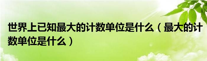 世界上已知最大的计数单位是什么(最大的计数单位是什么)