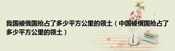 我国被俄国抢占了多少平方公里的领土(中国被俄国抢占了多少平方公里的领土)
