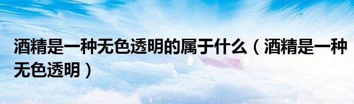 酒精是一种无色透明的属于什么(酒精是一种无色透明)