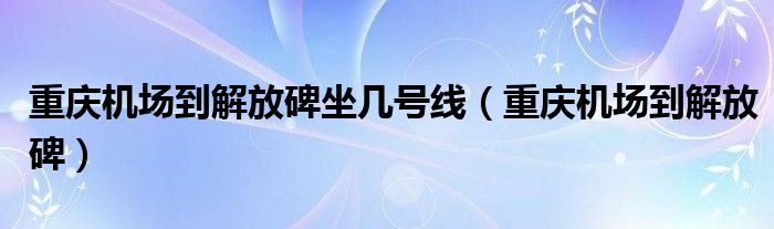 重庆机场到解放碑坐几号线(重庆机场到解放碑)