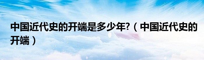 中国近代史的开端是多少年?(中国近代史的开端)