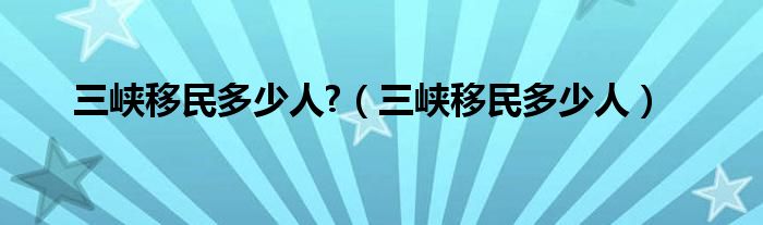 三峡移民多少人?(三峡移民多少人)