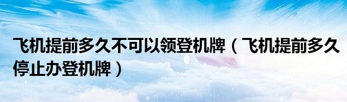 飞机提前多久不可以领登机牌(飞机提前多久停止办登机牌)