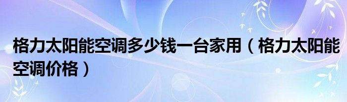 格力太阳能空调多少钱一台家用(格力太阳能空调价格)