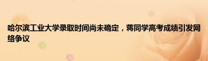哈尔滨工业大学录取时间尚未确定,蒋同学高考成绩引发网络争议