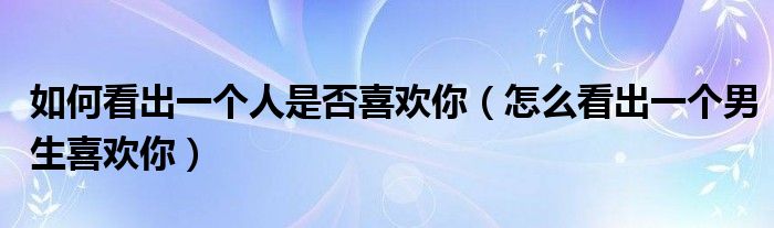 如何看出一个人是否喜欢你(怎么看出一个男生喜欢你)