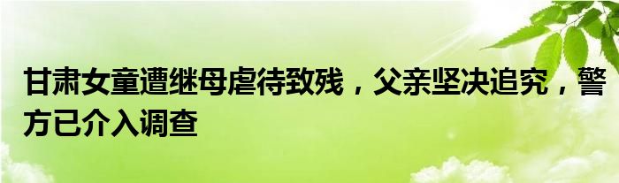 甘肃女童遭继母虐待致残,父亲坚决追究,警方已介入调查