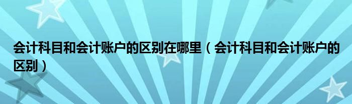 会计科目和会计账户的区别在哪里(会计科目和会计账户的区别)