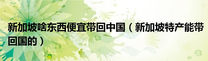 新加坡啥东西便宜带回中国(新加坡特产能带回国的)