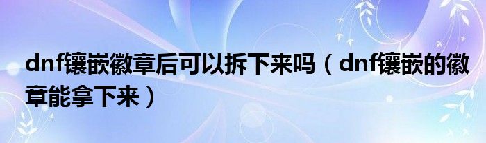 dnf镶嵌徽章后可以拆下来吗(dnf镶嵌的徽章能拿下来)