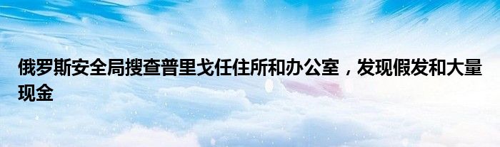 俄罗斯安全局搜查普里戈任住所和办公室,发现假发和大量现金