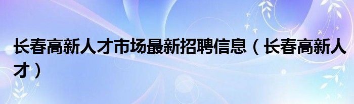 长春高新人才市场最新招聘信息(长春高新人才)