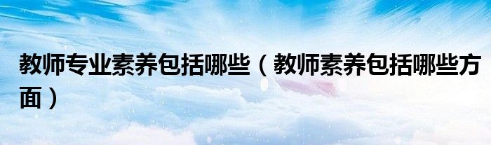 教师专业素养包括哪些(教师素养包括哪些方面)