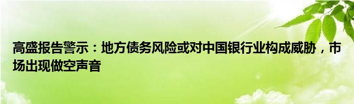 高盛报告警示:地方债务风险或对中国银行业构成威胁,市场出现做空声音