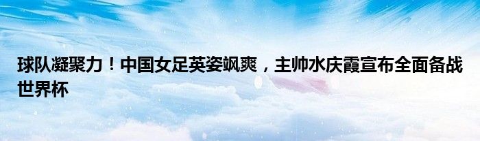 球队凝聚力!中国女足英姿飒爽,主帅水庆霞宣布全面备战世界杯