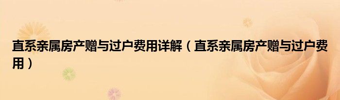 直系亲属房产赠与过户费用详解(直系亲属房产赠与过户费用)