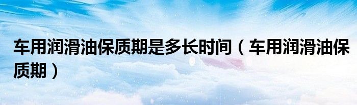 车用润滑油保质期是多长时间(车用润滑油保质期)