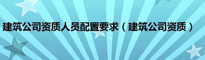 建筑公司资质人员配置要求(建筑公司资质)