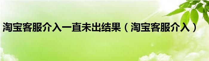 淘宝客服介入一直未出结果(淘宝客服介入)