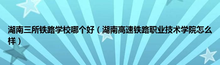 湖南三所铁路学校哪个好(湖南高速铁路职业技术学院怎么样)