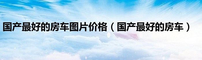 国产最好的房车图片价格(国产最好的房车)