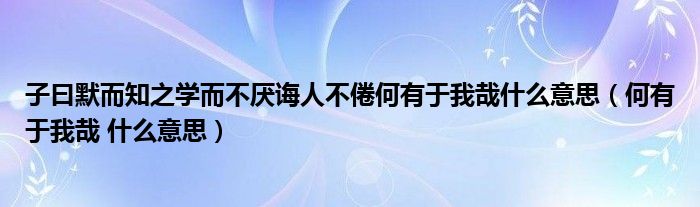 子曰默而知之学而不厌诲人不倦何有于我哉什么意思(何有于我哉 什么意思)