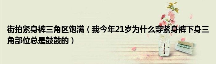 街拍紧身裤三角区饱满(我今年21岁为什么穿紧身裤下身三角部位总是鼓鼓的)