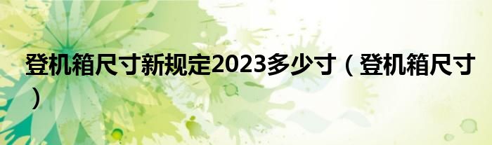 登机箱尺寸新规定2023多少寸(登机箱尺寸)