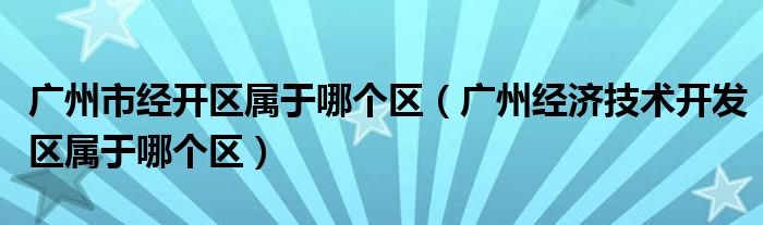 广州市经开区属于哪个区(广州经济技术开发区属于哪个区)