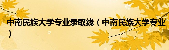 中南民族大学专业录取线(中南民族大学专业)