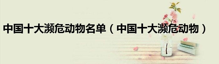 中国十大濒危动物名单(中国十大濒危动物)