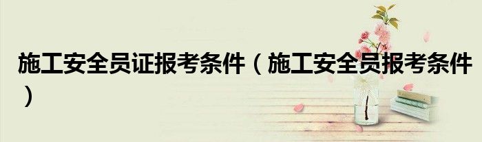 施工安全员证报考条件（施工安全员报考条件）