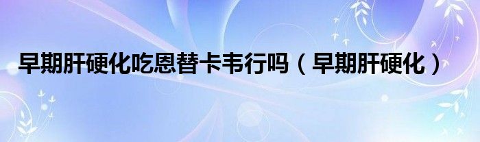 早期肝硬化吃恩替卡韦行吗(早期肝硬化)