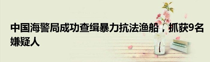 中国海警局成功查缉暴力抗法渔船,抓获9名嫌疑人