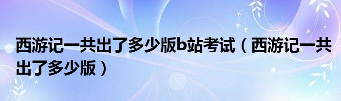 西游记一共出了多少版b站考试(西游记一共出了多少版)