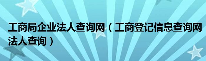 工商局企业法人查询网(工商登记信息查询网法人查询)