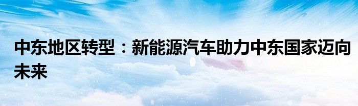 中东地区转型:新能源汽车助力中东国家迈向未来