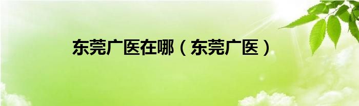 东莞广医在哪（东莞广医）