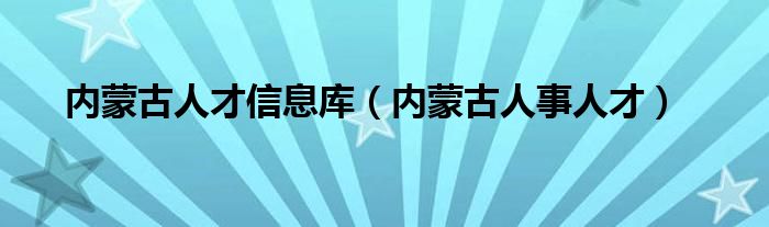 内蒙古人才信息库(内蒙古人事人才)