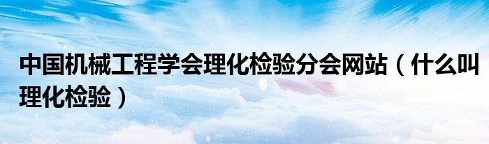 中国机械工程学会理化检验分会网站(什么叫理化检验)
