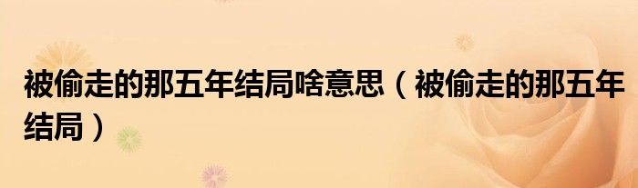 被偷走的那五年结局啥意思(被偷走的那五年结局)