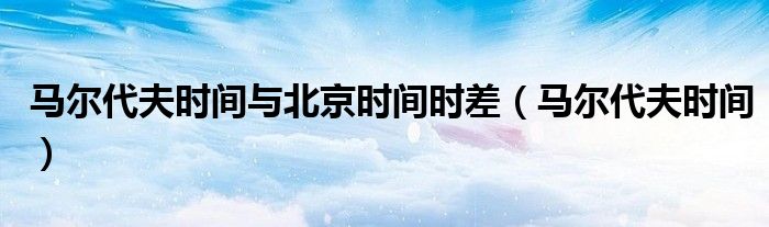 马尔代夫时间与北京时间时差(马尔代夫时间)
