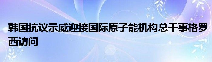 韩国抗议示威迎接国际原子能机构总干事格罗西访问