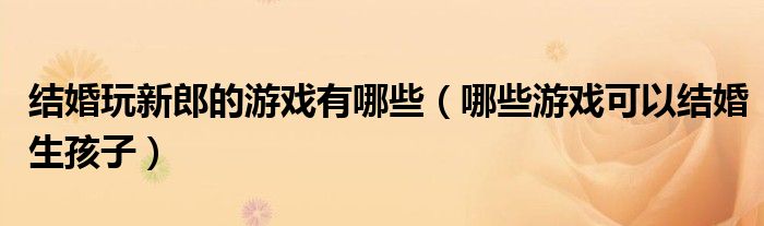 结婚玩新郎的游戏有哪些(哪些游戏可以结婚生孩子)